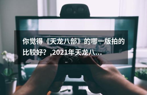 你觉得《天龙八部》的哪一版拍的比较好？,2021年天龙八部评价-第1张-游戏信息-泓泰