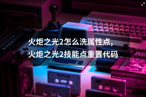 火炬之光2怎么洗属性点,火炬之光2技能点重置代码-第1张-游戏信息-泓泰