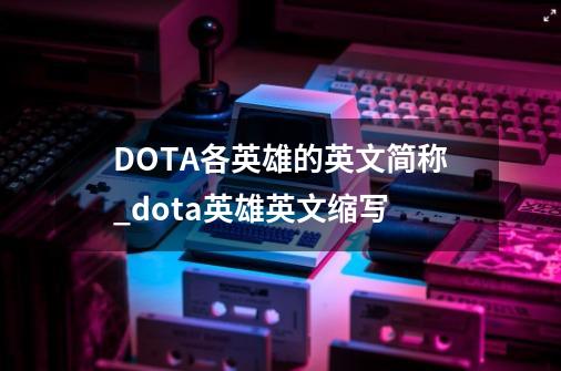 DOTA各英雄的英文简称_dota英雄英文缩写-第1张-游戏信息-泓泰