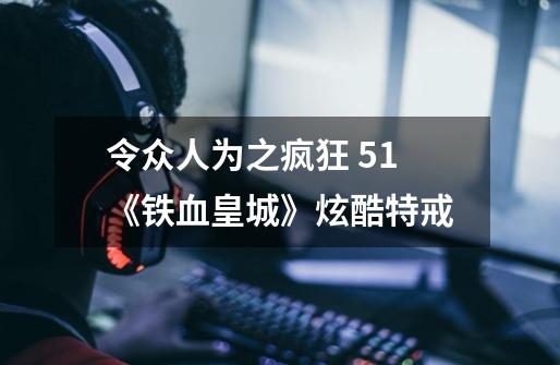 令众人为之疯狂 51《铁血皇城》炫酷特戒-第1张-游戏信息-泓泰