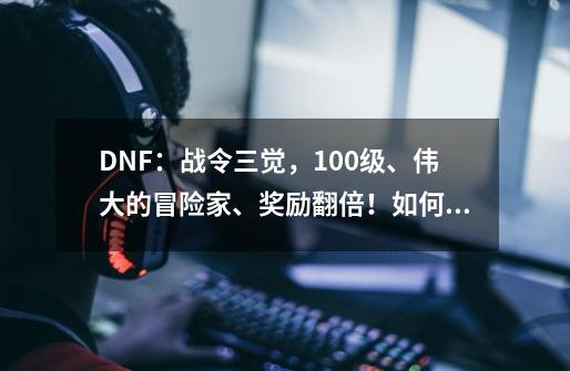 DNF：战令三觉，100级、伟大的冒险家、奖励翻倍！如何评价？_dnf冒险家名望祝福书怎么获得-第1张-游戏信息-泓泰