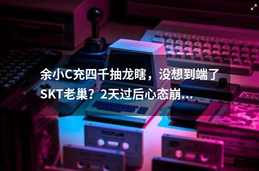 余小C充四千抽龙瞎，没想到端了SKT老巢？2天过后心态崩了-第1张-游戏信息-泓泰