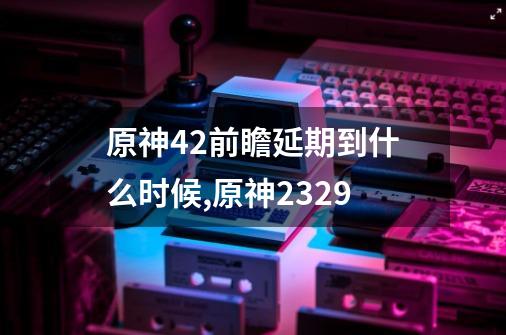 原神4.2前瞻延期到什么时候,原神2329-第1张-游戏信息-泓泰