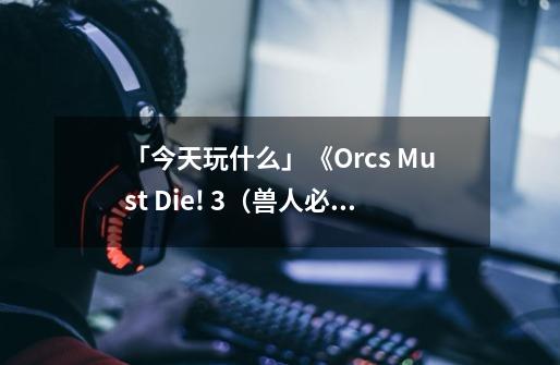 「今天玩什么」《Orcs Must Die! 3（兽人必须死！3）》：有一个好消息和一个坏消息-第1张-游戏信息-泓泰