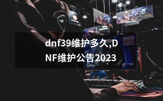 dnf3.9维护多久,DNF维护公告2023-第1张-游戏信息-泓泰