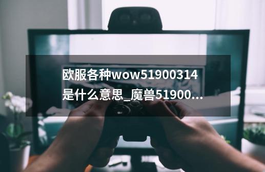 欧服各种wow51900314是什么意思_魔兽51900314-第1张-游戏信息-泓泰