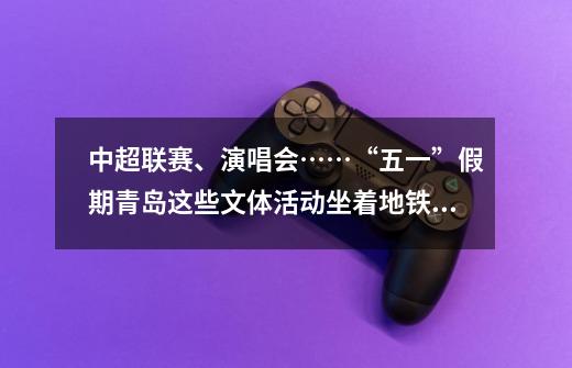 中超联赛、演唱会……“五一”假期青岛这些文体活动坐着地铁都能去-第1张-游戏信息-泓泰