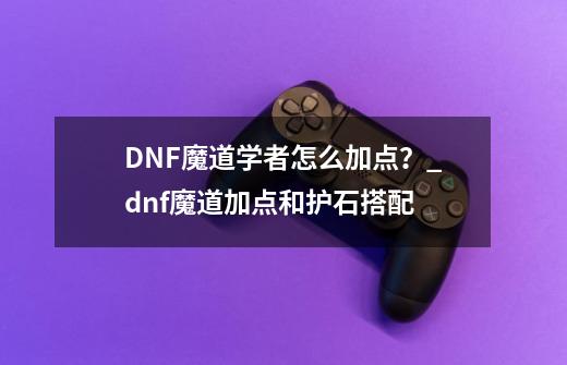 DNF魔道学者怎么加点？_dnf魔道加点和护石搭配-第1张-游戏信息-泓泰