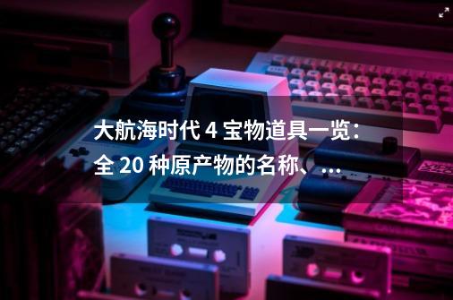 大航海时代 4 宝物道具一览：全 20 种原产物的名称、种别、效果、发-第1张-游戏信息-泓泰