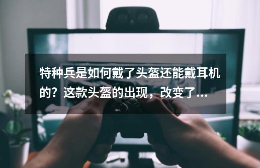 特种兵是如何戴了头盔还能戴耳机的？这款头盔的出现，改变了这些-第1张-游戏信息-泓泰