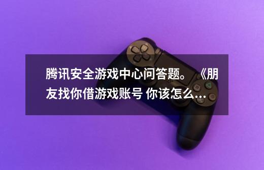 腾讯安全游戏中心问答题。 《朋友找你借游戏账号 你该怎么做》_腾讯游戏安全中心答题答案大全-第1张-游戏信息-泓泰