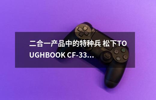 二合一产品中的特种兵 松下TOUGHBOOK CF-33评测-第1张-游戏信息-泓泰