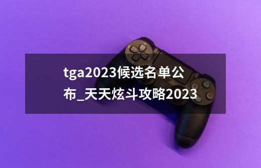 tga2023候选名单公布_天天炫斗攻略2023-第1张-游戏信息-泓泰