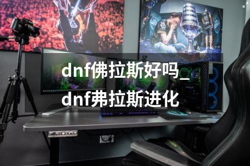 dnf佛拉斯好吗_dnf弗拉斯进化-第1张-游戏信息-泓泰