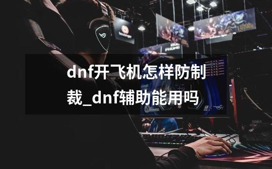 dnf开飞机怎样防制裁_dnf辅助能用吗-第1张-游戏信息-泓泰