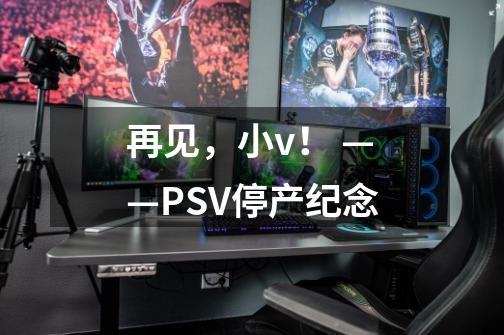 再见，小v！ ——PSV停产纪念-第1张-游戏信息-泓泰