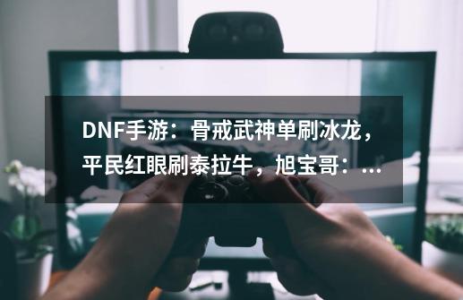 DNF手游：骨戒武神单刷冰龙，平民红眼刷泰拉牛，旭宝哥：氪爆-第1张-游戏信息-泓泰