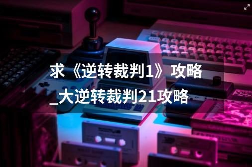 求《逆转裁判1》攻略_大逆转裁判21攻略-第1张-游戏信息-泓泰