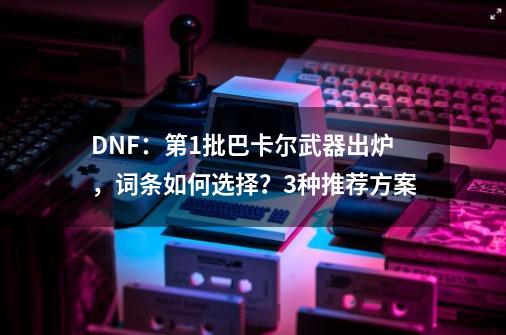 DNF：第1批巴卡尔武器出炉，词条如何选择？3种推荐方案-第1张-游戏信息-泓泰