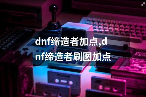 dnf缔造者加点,dnf缔造者刷图加点-第1张-游戏信息-泓泰