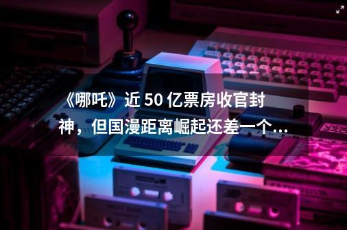 《哪吒》近 50 亿票房收官封神，但国漫距离崛起还差一个“迪士尼”| 36氪新风向-第1张-游戏信息-泓泰