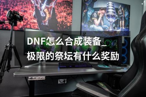 DNF怎么合成装备_极限的祭坛有什么奖励-第1张-游戏信息-泓泰