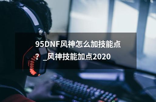 95DNF风神怎么加技能点？_风神技能加点2020-第1张-游戏信息-泓泰