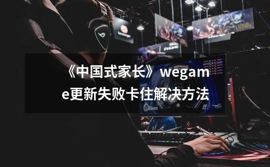 《中国式家长》wegame更新失败卡住解决方法-第1张-游戏信息-泓泰