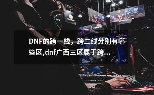 DNF的跨一线，跨二线分别有哪些区,dnf广西三区属于跨几-第1张-游戏信息-泓泰