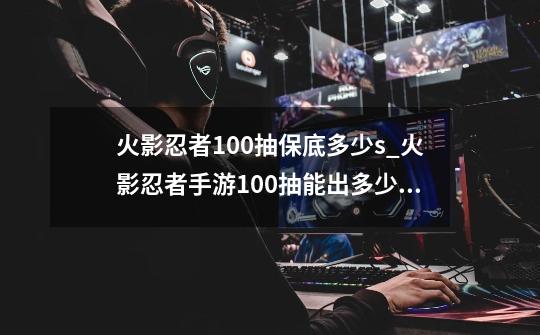 火影忍者100抽保底多少s_火影忍者手游100抽能出多少s碎片-第1张-游戏信息-泓泰