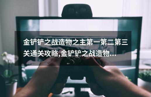 金铲铲之战造物之主第一第二第三关通关攻略,金铲铲之战造物之主3-第1张-游戏信息-泓泰