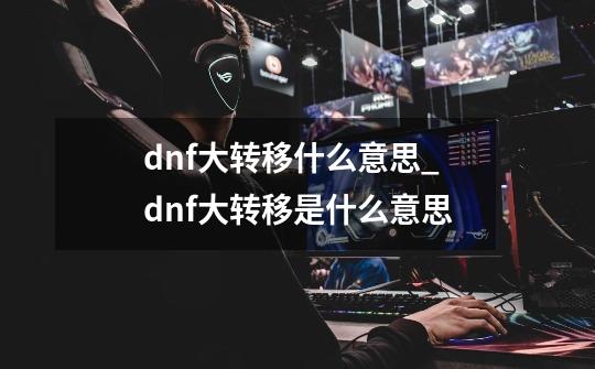 dnf大转移什么意思_dnf大转移是什么意思-第1张-游戏信息-泓泰