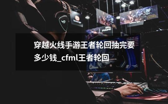 穿越火线手游王者轮回抽完要多少钱_cfml王者轮回-第1张-游戏信息-泓泰