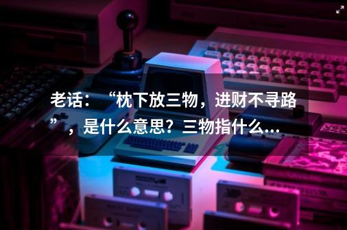 老话：“枕下放三物，进财不寻路”，是什么意思？三物指什么？-第1张-游戏信息-泓泰