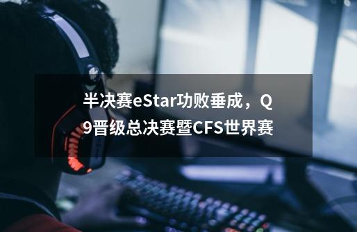 半决赛eStar功败垂成，Q9晋级总决赛暨CFS世界赛-第1张-游戏信息-泓泰