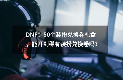 DNF：50个装扮兑换券礼盒，能开到稀有装扮兑换卷吗？-第1张-游戏信息-泓泰