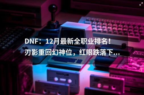 DNF：12月最新全职业排名！刃影重回幻神位，红眼跌落下水道-第1张-游戏信息-泓泰