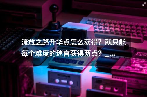 流放之路升华点怎么获得？就只能每个难度的迷宫获得两点？_流放之路升华试炼怎么过-第1张-游戏信息-泓泰