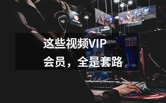 这些视频VIP会员，全是套路-第1张-游戏信息-泓泰