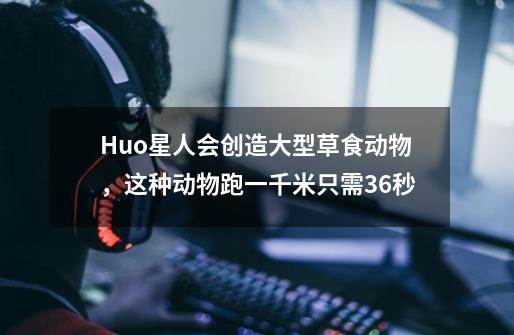 Huo星人会创造大型草食动物，这种动物跑一千米只需36秒-第1张-游戏信息-泓泰