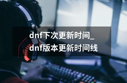 dnf下次更新时间_dnf版本更新时间线-第1张-游戏信息-泓泰