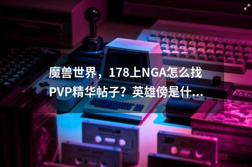 魔兽世界，178上NGA怎么找PVP精华帖子？英雄傍是什么？怎么看？谢谢_欧服 魔兽世界-第1张-游戏信息-泓泰