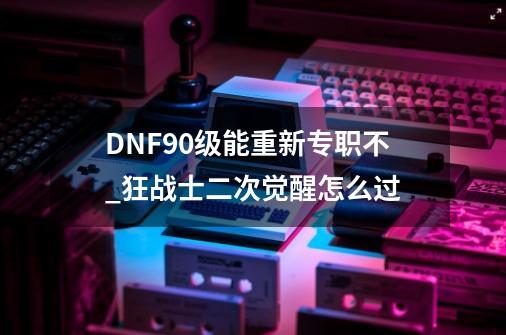 DNF90级能重新专职不_狂战士二次觉醒怎么过-第1张-游戏信息-泓泰