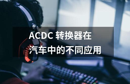 AC/DC 转换器在汽车中的不同应用-第1张-游戏信息-泓泰