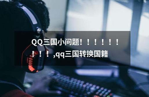 QQ三国小问题！！！！！！！！！,qq三国转换国籍-第1张-游戏信息-泓泰