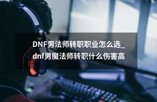 DNF男法师转职职业怎么选_dnf男魔法师转职什么伤害高-第1张-游戏信息-泓泰