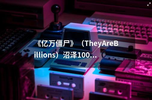 《亿万僵尸》（TheyAreBillions）沼泽100%难度通关回顾,亿万僵尸最后的要塞找不到出口-第1张-游戏信息-泓泰