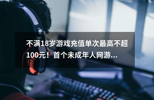 不满18岁游戏充值单次最高不超100元！首个未成年人网游退费团体标准征求意见-第1张-游戏信息-泓泰