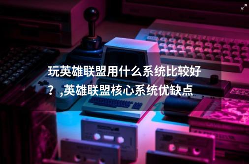 玩英雄联盟用什么系统比较好？,英雄联盟核心系统优缺点-第1张-游戏信息-泓泰