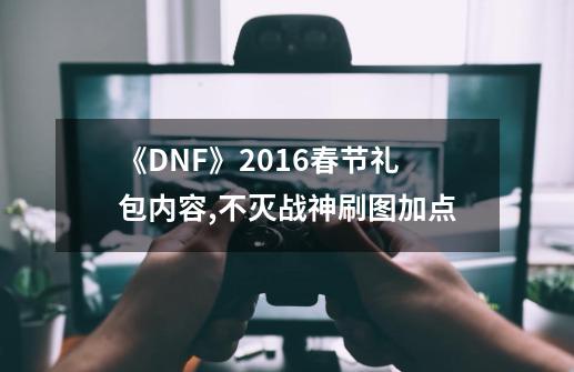 《DNF》2016春节礼包内容,不灭战神刷图加点-第1张-游戏信息-泓泰